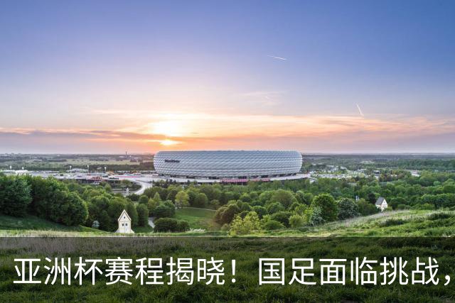亚洲杯赛程揭晓!国足面临挑战,末轮或迎“生死战”,休整时间不足